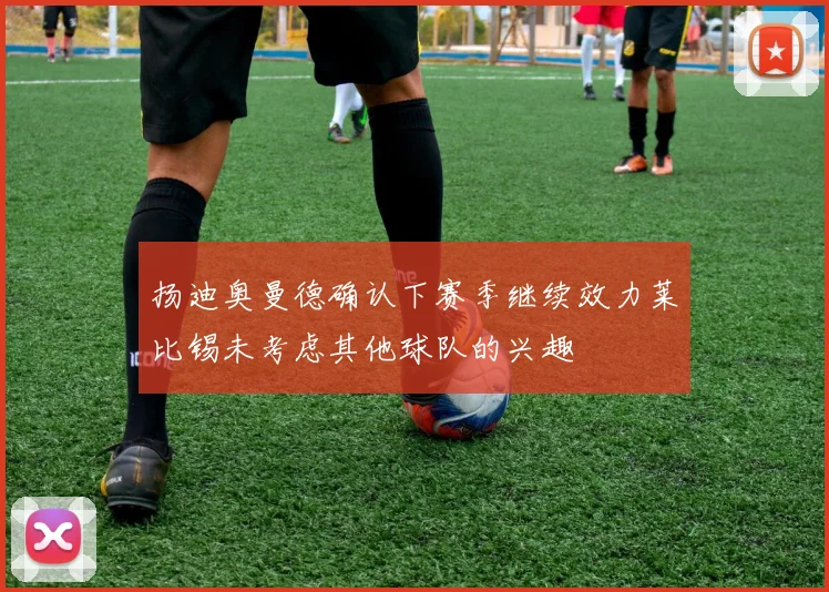 扬迪奥曼德确认下赛季继续效力莱比锡未考虑其他球队的兴趣