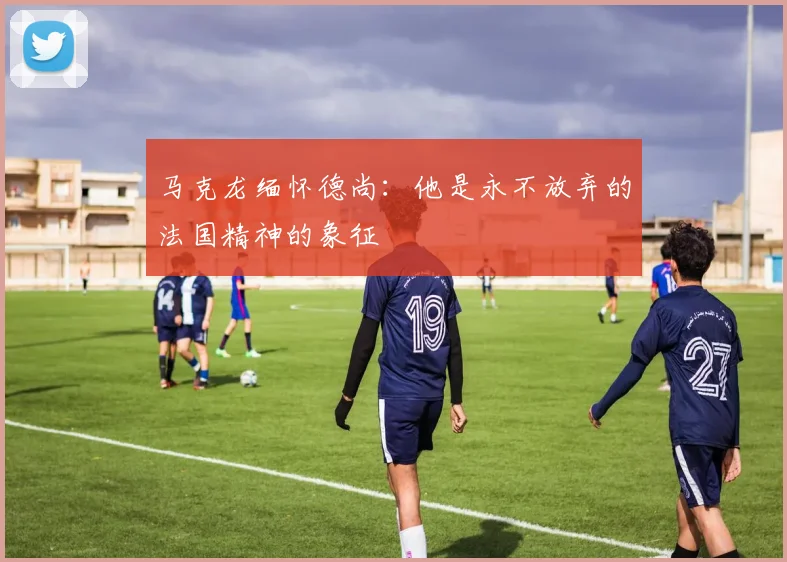 马克龙缅怀德尚：他是永不放弃的法国精神的象征