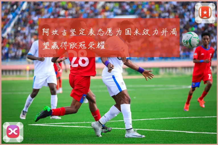 阿坎吉坚定表态愿为国米效力并渴望赢得欧冠荣耀