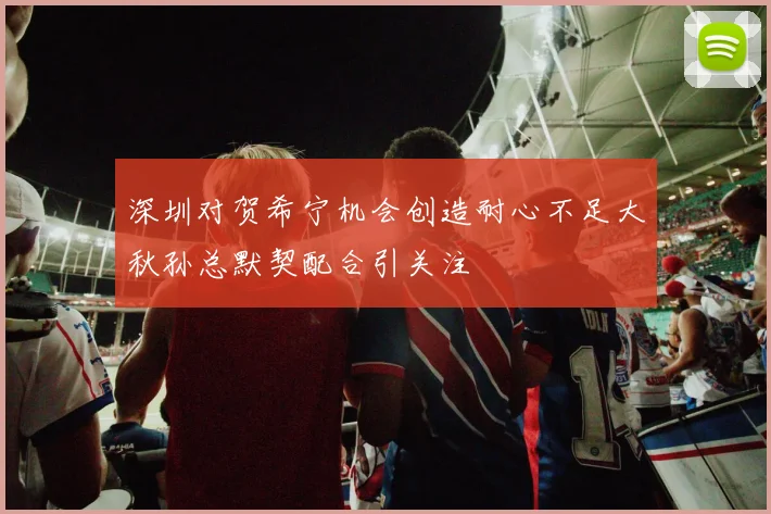 深圳对贺希宁机会创造耐心不足大秋孙总默契配合引关注