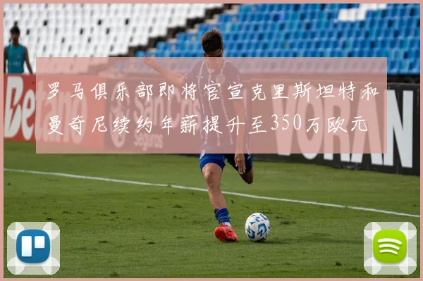 罗马俱乐部即将官宣克里斯坦特和曼奇尼续约年薪提升至350万欧元