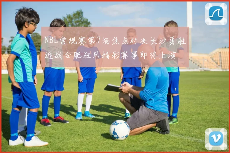 NBL常规赛第7场焦点对决长沙勇胜迎战合肥狂风精彩赛事即将上演
