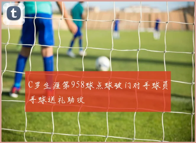 C罗生涯第958球点球破门对手球员手球送礼助攻