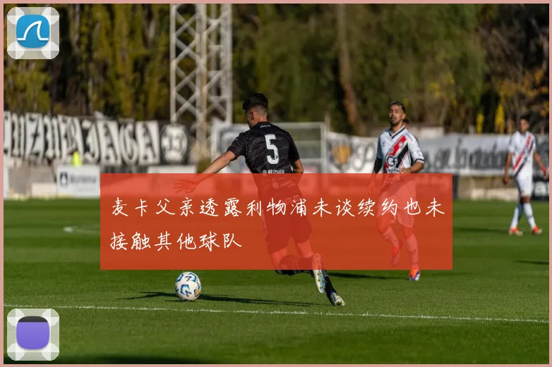 麦卡父亲透露利物浦未谈续约也未接触其他球队