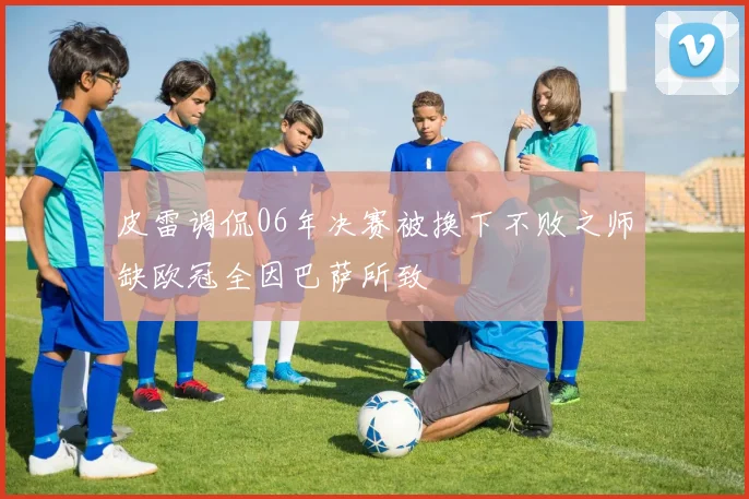 皮雷调侃06年决赛被换下不败之师缺欧冠全因巴萨所致
