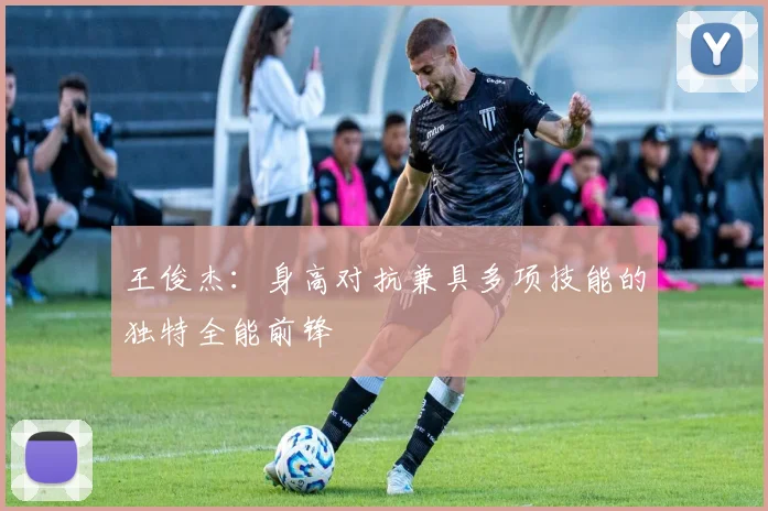 王俊杰：身高对抗兼具多项技能的独特全能前锋