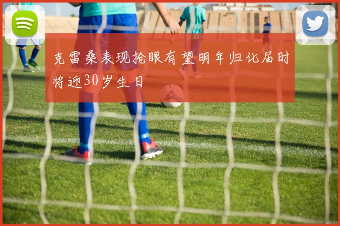 克雷桑表现抢眼有望明年归化届时将迎30岁生日