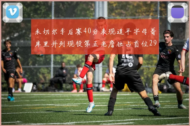 米切尔季后赛40分表现追平字母哥库里并列现役第五老詹独占首位29次记录