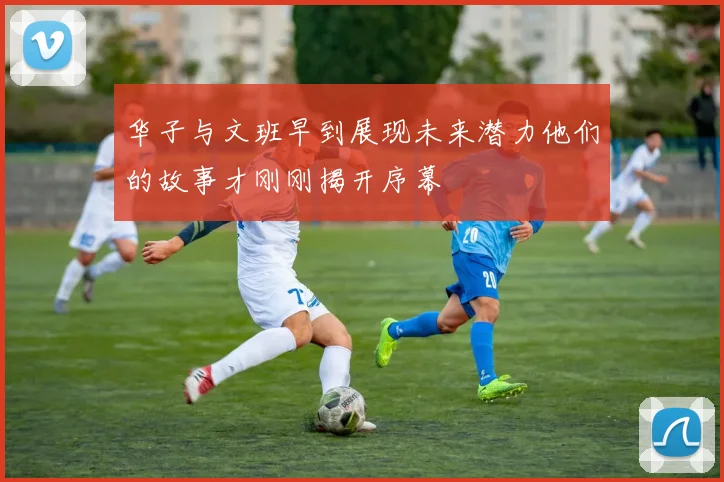 华子与文班早到展现未来潜力他们的故事才刚刚揭开序幕